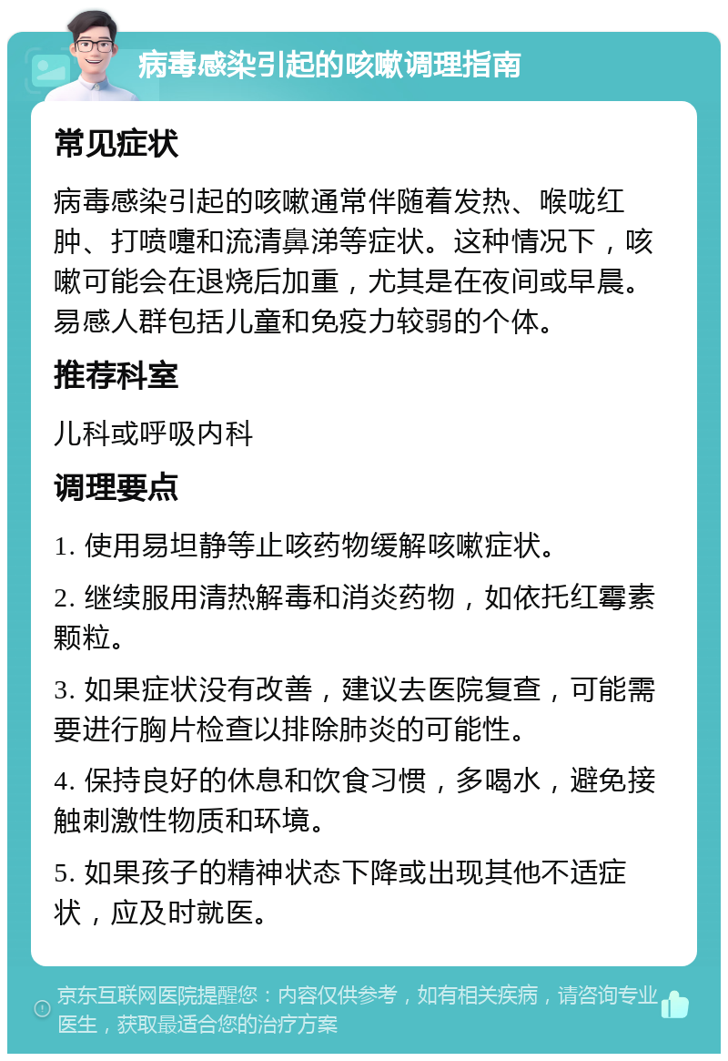 病毒感染引起的咳嗽调理指南 常见症状 病毒感染引起的咳嗽通常伴随着发热、喉咙红肿、打喷嚏和流清鼻涕等症状。这种情况下，咳嗽可能会在退烧后加重，尤其是在夜间或早晨。易感人群包括儿童和免疫力较弱的个体。 推荐科室 儿科或呼吸内科 调理要点 1. 使用易坦静等止咳药物缓解咳嗽症状。 2. 继续服用清热解毒和消炎药物，如依托红霉素颗粒。 3. 如果症状没有改善，建议去医院复查，可能需要进行胸片检查以排除肺炎的可能性。 4. 保持良好的休息和饮食习惯，多喝水，避免接触刺激性物质和环境。 5. 如果孩子的精神状态下降或出现其他不适症状，应及时就医。