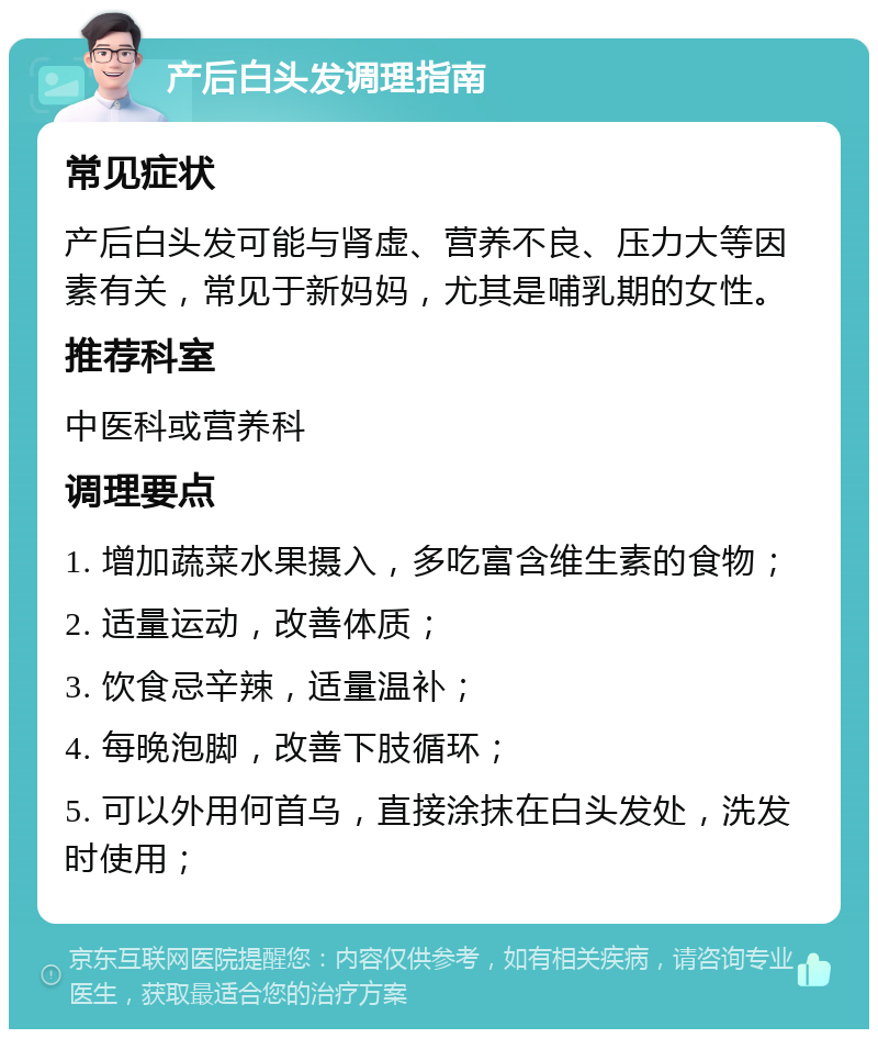 产后白头发调理指南 常见症状 产后白头发可能与肾虚、营养不良、压力大等因素有关，常见于新妈妈，尤其是哺乳期的女性。 推荐科室 中医科或营养科 调理要点 1. 增加蔬菜水果摄入，多吃富含维生素的食物； 2. 适量运动，改善体质； 3. 饮食忌辛辣，适量温补； 4. 每晚泡脚，改善下肢循环； 5. 可以外用何首乌，直接涂抹在白头发处，洗发时使用；