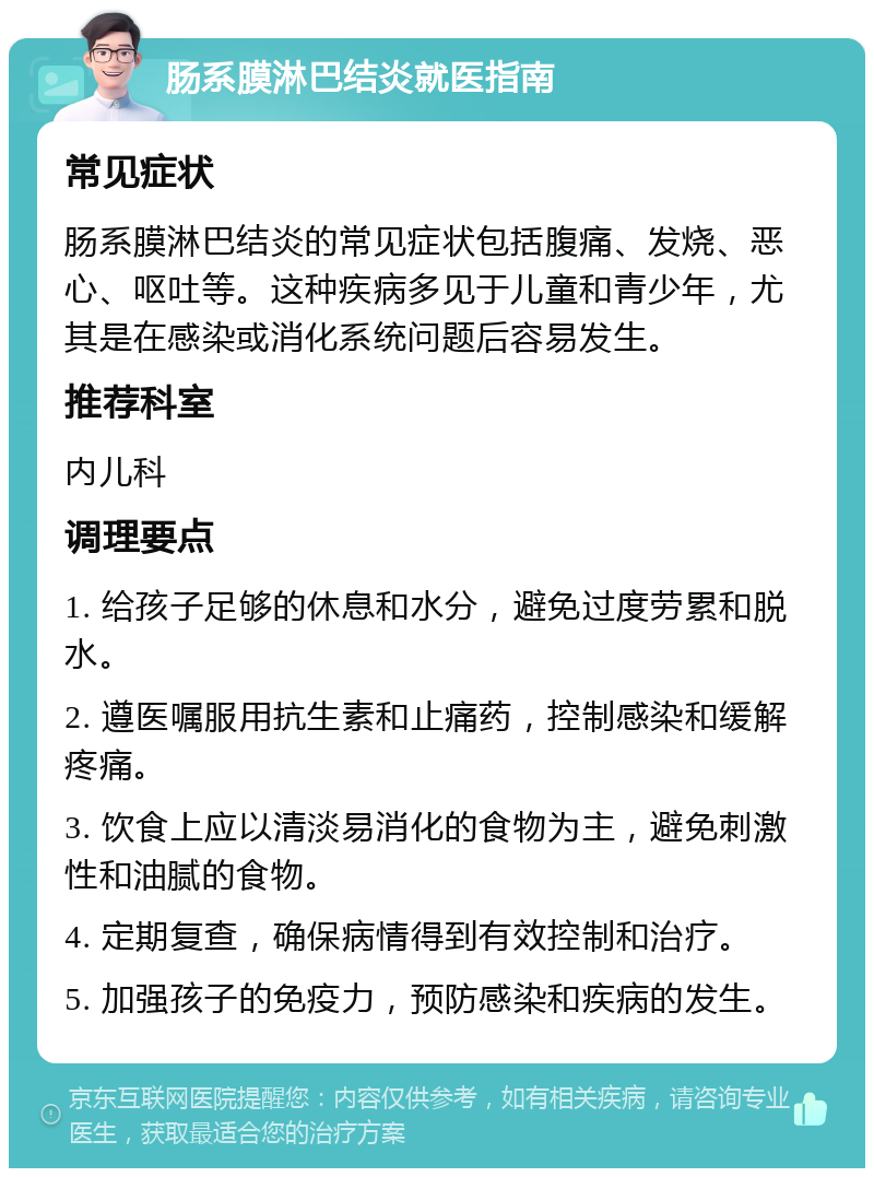 肠系膜淋巴结炎就医指南 常见症状 肠系膜淋巴结炎的常见症状包括腹痛、发烧、恶心、呕吐等。这种疾病多见于儿童和青少年，尤其是在感染或消化系统问题后容易发生。 推荐科室 内儿科 调理要点 1. 给孩子足够的休息和水分，避免过度劳累和脱水。 2. 遵医嘱服用抗生素和止痛药，控制感染和缓解疼痛。 3. 饮食上应以清淡易消化的食物为主，避免刺激性和油腻的食物。 4. 定期复查，确保病情得到有效控制和治疗。 5. 加强孩子的免疫力，预防感染和疾病的发生。