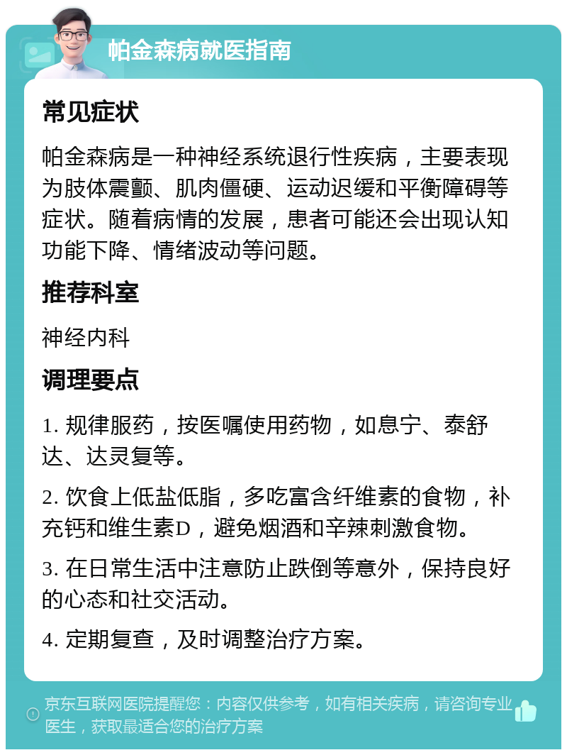 帕金森病就医指南 常见症状 帕金森病是一种神经系统退行性疾病，主要表现为肢体震颤、肌肉僵硬、运动迟缓和平衡障碍等症状。随着病情的发展，患者可能还会出现认知功能下降、情绪波动等问题。 推荐科室 神经内科 调理要点 1. 规律服药，按医嘱使用药物，如息宁、泰舒达、达灵复等。 2. 饮食上低盐低脂，多吃富含纤维素的食物，补充钙和维生素D，避免烟酒和辛辣刺激食物。 3. 在日常生活中注意防止跌倒等意外，保持良好的心态和社交活动。 4. 定期复查，及时调整治疗方案。