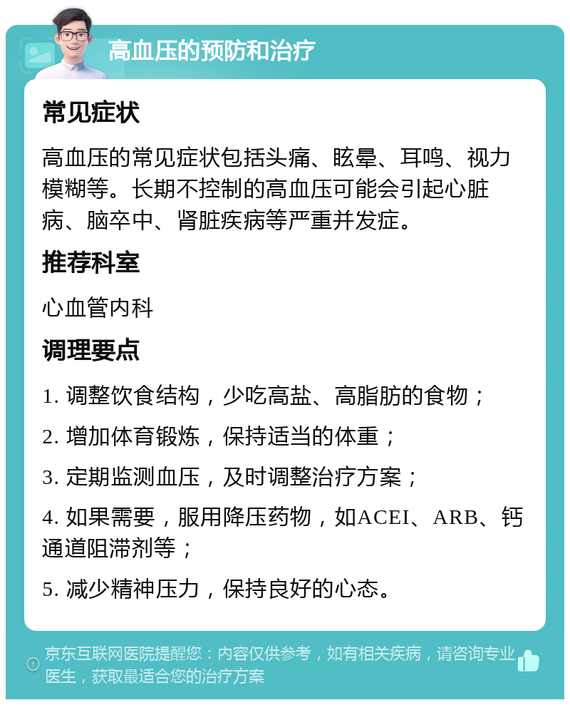 高血压的预防和治疗 常见症状 高血压的常见症状包括头痛、眩晕、耳鸣、视力模糊等。长期不控制的高血压可能会引起心脏病、脑卒中、肾脏疾病等严重并发症。 推荐科室 心血管内科 调理要点 1. 调整饮食结构，少吃高盐、高脂肪的食物； 2. 增加体育锻炼，保持适当的体重； 3. 定期监测血压，及时调整治疗方案； 4. 如果需要，服用降压药物，如ACEI、ARB、钙通道阻滞剂等； 5. 减少精神压力，保持良好的心态。