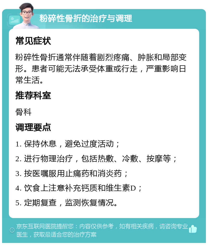 粉碎性骨折的治疗与调理 常见症状 粉碎性骨折通常伴随着剧烈疼痛、肿胀和局部变形。患者可能无法承受体重或行走，严重影响日常生活。 推荐科室 骨科 调理要点 1. 保持休息，避免过度活动； 2. 进行物理治疗，包括热敷、冷敷、按摩等； 3. 按医嘱服用止痛药和消炎药； 4. 饮食上注意补充钙质和维生素D； 5. 定期复查，监测恢复情况。