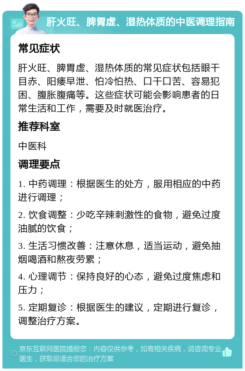 肝火旺、脾胃虚、湿热体质的中医调理指南 常见症状 肝火旺、脾胃虚、湿热体质的常见症状包括眼干目赤、阳痿早泄、怕冷怕热、口干口苦、容易犯困、腹胀腹痛等。这些症状可能会影响患者的日常生活和工作，需要及时就医治疗。 推荐科室 中医科 调理要点 1. 中药调理：根据医生的处方，服用相应的中药进行调理； 2. 饮食调整：少吃辛辣刺激性的食物，避免过度油腻的饮食； 3. 生活习惯改善：注意休息，适当运动，避免抽烟喝酒和熬夜劳累； 4. 心理调节：保持良好的心态，避免过度焦虑和压力； 5. 定期复诊：根据医生的建议，定期进行复诊，调整治疗方案。