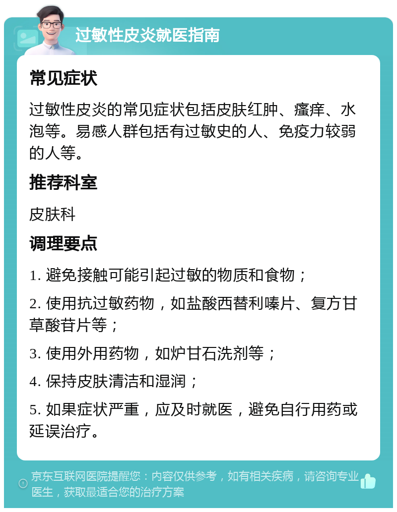 过敏性皮炎就医指南 常见症状 过敏性皮炎的常见症状包括皮肤红肿、瘙痒、水泡等。易感人群包括有过敏史的人、免疫力较弱的人等。 推荐科室 皮肤科 调理要点 1. 避免接触可能引起过敏的物质和食物； 2. 使用抗过敏药物，如盐酸西替利嗪片、复方甘草酸苷片等； 3. 使用外用药物，如炉甘石洗剂等； 4. 保持皮肤清洁和湿润； 5. 如果症状严重，应及时就医，避免自行用药或延误治疗。