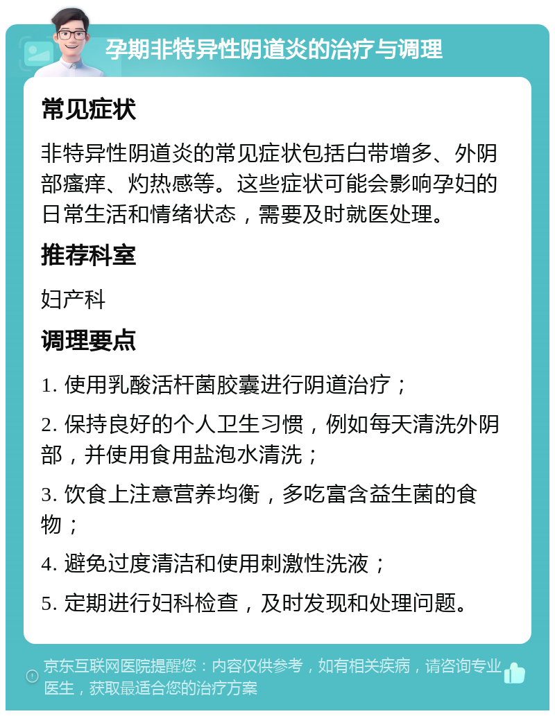 孕期非特异性阴道炎的治疗与调理 常见症状 非特异性阴道炎的常见症状包括白带增多、外阴部瘙痒、灼热感等。这些症状可能会影响孕妇的日常生活和情绪状态，需要及时就医处理。 推荐科室 妇产科 调理要点 1. 使用乳酸活杆菌胶囊进行阴道治疗； 2. 保持良好的个人卫生习惯，例如每天清洗外阴部，并使用食用盐泡水清洗； 3. 饮食上注意营养均衡，多吃富含益生菌的食物； 4. 避免过度清洁和使用刺激性洗液； 5. 定期进行妇科检查，及时发现和处理问题。