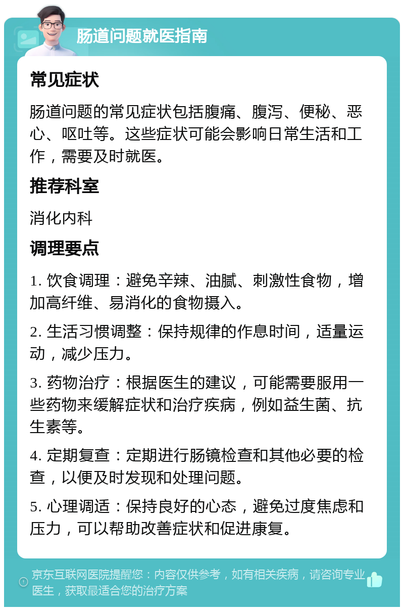 肠道问题就医指南 常见症状 肠道问题的常见症状包括腹痛、腹泻、便秘、恶心、呕吐等。这些症状可能会影响日常生活和工作，需要及时就医。 推荐科室 消化内科 调理要点 1. 饮食调理：避免辛辣、油腻、刺激性食物，增加高纤维、易消化的食物摄入。 2. 生活习惯调整：保持规律的作息时间，适量运动，减少压力。 3. 药物治疗：根据医生的建议，可能需要服用一些药物来缓解症状和治疗疾病，例如益生菌、抗生素等。 4. 定期复查：定期进行肠镜检查和其他必要的检查，以便及时发现和处理问题。 5. 心理调适：保持良好的心态，避免过度焦虑和压力，可以帮助改善症状和促进康复。