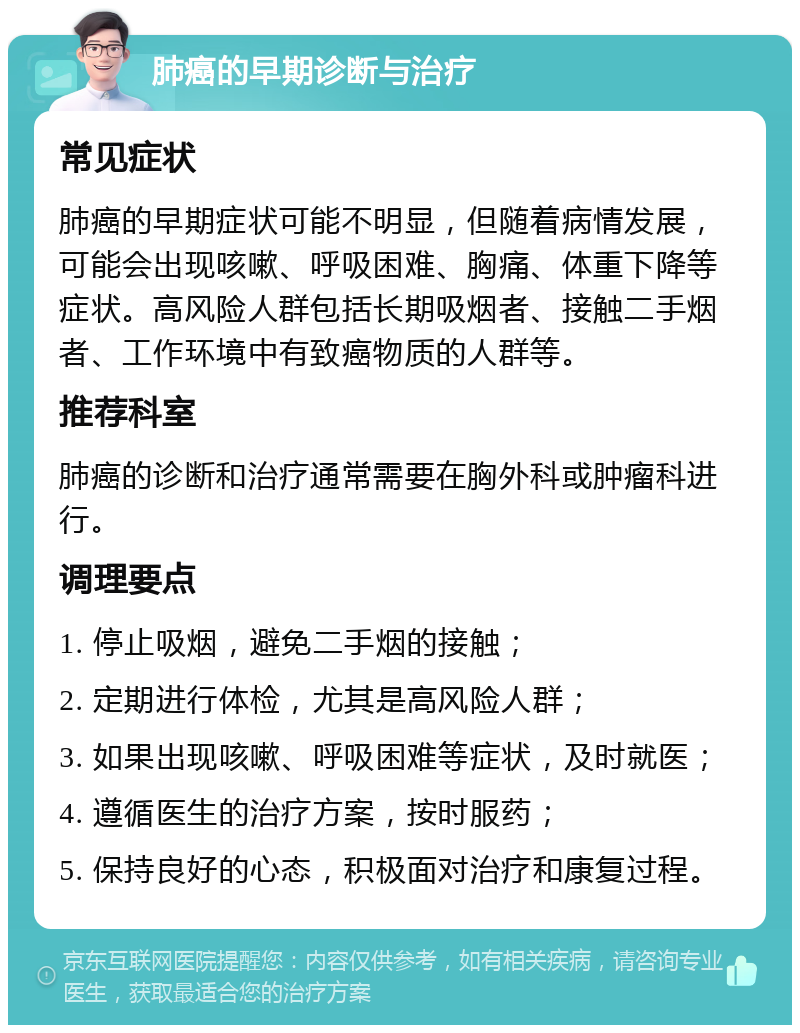 肺癌的早期诊断与治疗 常见症状 肺癌的早期症状可能不明显，但随着病情发展，可能会出现咳嗽、呼吸困难、胸痛、体重下降等症状。高风险人群包括长期吸烟者、接触二手烟者、工作环境中有致癌物质的人群等。 推荐科室 肺癌的诊断和治疗通常需要在胸外科或肿瘤科进行。 调理要点 1. 停止吸烟，避免二手烟的接触； 2. 定期进行体检，尤其是高风险人群； 3. 如果出现咳嗽、呼吸困难等症状，及时就医； 4. 遵循医生的治疗方案，按时服药； 5. 保持良好的心态，积极面对治疗和康复过程。