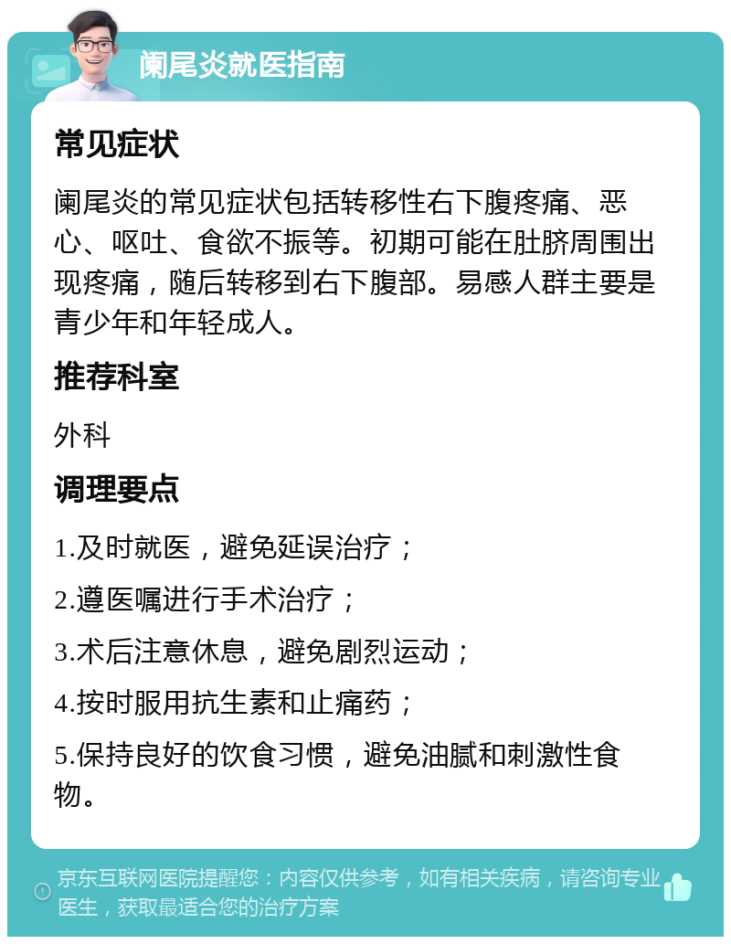 阑尾炎就医指南 常见症状 阑尾炎的常见症状包括转移性右下腹疼痛、恶心、呕吐、食欲不振等。初期可能在肚脐周围出现疼痛，随后转移到右下腹部。易感人群主要是青少年和年轻成人。 推荐科室 外科 调理要点 1.及时就医，避免延误治疗； 2.遵医嘱进行手术治疗； 3.术后注意休息，避免剧烈运动； 4.按时服用抗生素和止痛药； 5.保持良好的饮食习惯，避免油腻和刺激性食物。