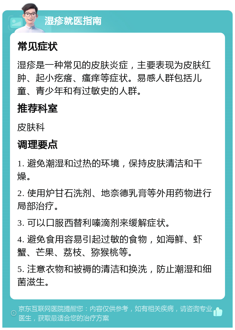 湿疹就医指南 常见症状 湿疹是一种常见的皮肤炎症，主要表现为皮肤红肿、起小疙瘩、瘙痒等症状。易感人群包括儿童、青少年和有过敏史的人群。 推荐科室 皮肤科 调理要点 1. 避免潮湿和过热的环境，保持皮肤清洁和干燥。 2. 使用炉甘石洗剂、地奈德乳膏等外用药物进行局部治疗。 3. 可以口服西替利嗪滴剂来缓解症状。 4. 避免食用容易引起过敏的食物，如海鲜、虾蟹、芒果、荔枝、猕猴桃等。 5. 注意衣物和被褥的清洁和换洗，防止潮湿和细菌滋生。