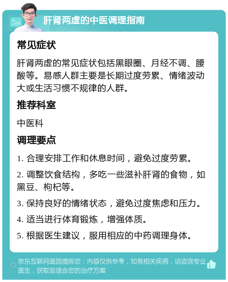 肝肾两虚的中医调理指南 常见症状 肝肾两虚的常见症状包括黑眼圈、月经不调、腰酸等。易感人群主要是长期过度劳累、情绪波动大或生活习惯不规律的人群。 推荐科室 中医科 调理要点 1. 合理安排工作和休息时间，避免过度劳累。 2. 调整饮食结构，多吃一些滋补肝肾的食物，如黑豆、枸杞等。 3. 保持良好的情绪状态，避免过度焦虑和压力。 4. 适当进行体育锻炼，增强体质。 5. 根据医生建议，服用相应的中药调理身体。