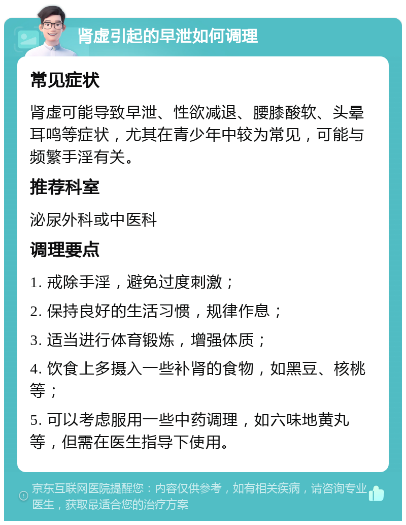 肾虚引起的早泄如何调理 常见症状 肾虚可能导致早泄、性欲减退、腰膝酸软、头晕耳鸣等症状，尤其在青少年中较为常见，可能与频繁手淫有关。 推荐科室 泌尿外科或中医科 调理要点 1. 戒除手淫，避免过度刺激； 2. 保持良好的生活习惯，规律作息； 3. 适当进行体育锻炼，增强体质； 4. 饮食上多摄入一些补肾的食物，如黑豆、核桃等； 5. 可以考虑服用一些中药调理，如六味地黄丸等，但需在医生指导下使用。