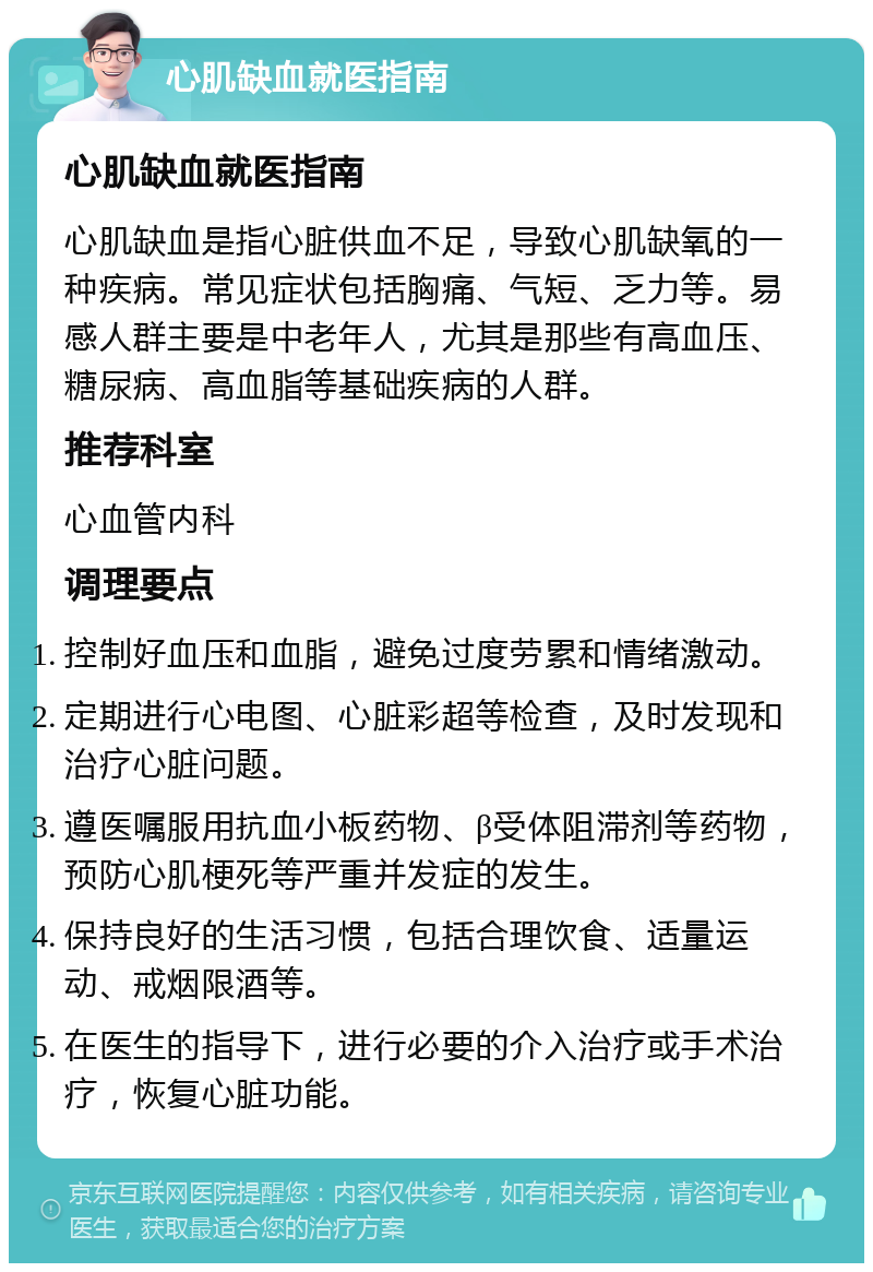 心肌缺血就医指南 心肌缺血就医指南 心肌缺血是指心脏供血不足，导致心肌缺氧的一种疾病。常见症状包括胸痛、气短、乏力等。易感人群主要是中老年人，尤其是那些有高血压、糖尿病、高血脂等基础疾病的人群。 推荐科室 心血管内科 调理要点 控制好血压和血脂，避免过度劳累和情绪激动。 定期进行心电图、心脏彩超等检查，及时发现和治疗心脏问题。 遵医嘱服用抗血小板药物、β受体阻滞剂等药物，预防心肌梗死等严重并发症的发生。 保持良好的生活习惯，包括合理饮食、适量运动、戒烟限酒等。 在医生的指导下，进行必要的介入治疗或手术治疗，恢复心脏功能。