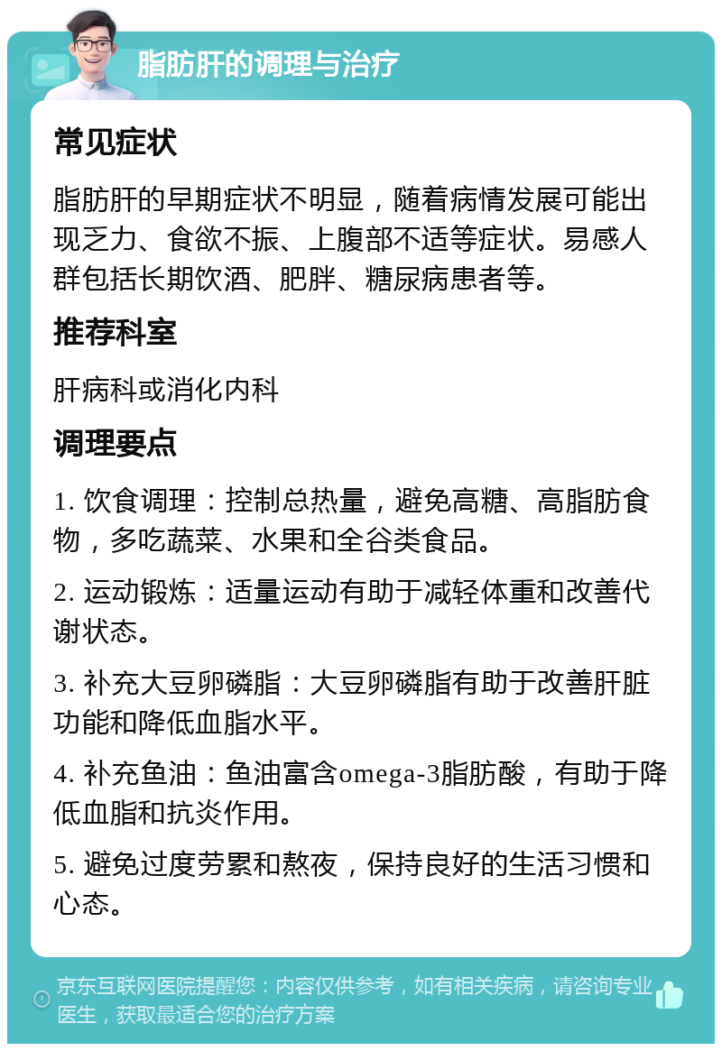 脂肪肝的调理与治疗 常见症状 脂肪肝的早期症状不明显，随着病情发展可能出现乏力、食欲不振、上腹部不适等症状。易感人群包括长期饮酒、肥胖、糖尿病患者等。 推荐科室 肝病科或消化内科 调理要点 1. 饮食调理：控制总热量，避免高糖、高脂肪食物，多吃蔬菜、水果和全谷类食品。 2. 运动锻炼：适量运动有助于减轻体重和改善代谢状态。 3. 补充大豆卵磷脂：大豆卵磷脂有助于改善肝脏功能和降低血脂水平。 4. 补充鱼油：鱼油富含omega-3脂肪酸，有助于降低血脂和抗炎作用。 5. 避免过度劳累和熬夜，保持良好的生活习惯和心态。