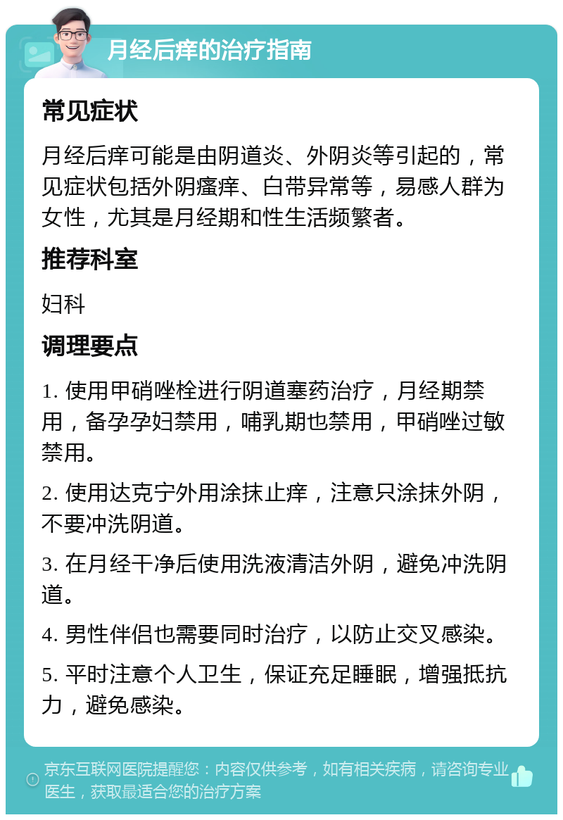 月经后痒的治疗指南 常见症状 月经后痒可能是由阴道炎、外阴炎等引起的，常见症状包括外阴瘙痒、白带异常等，易感人群为女性，尤其是月经期和性生活频繁者。 推荐科室 妇科 调理要点 1. 使用甲硝唑栓进行阴道塞药治疗，月经期禁用，备孕孕妇禁用，哺乳期也禁用，甲硝唑过敏禁用。 2. 使用达克宁外用涂抹止痒，注意只涂抹外阴，不要冲洗阴道。 3. 在月经干净后使用洗液清洁外阴，避免冲洗阴道。 4. 男性伴侣也需要同时治疗，以防止交叉感染。 5. 平时注意个人卫生，保证充足睡眠，增强抵抗力，避免感染。