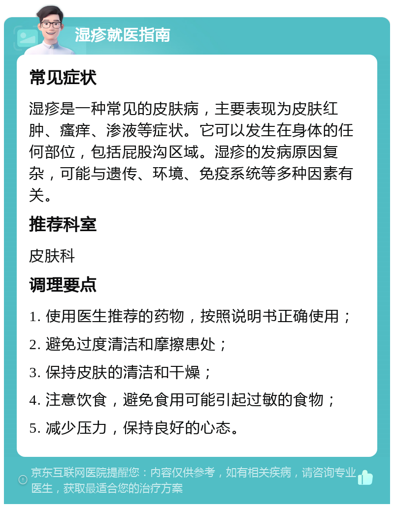 湿疹就医指南 常见症状 湿疹是一种常见的皮肤病，主要表现为皮肤红肿、瘙痒、渗液等症状。它可以发生在身体的任何部位，包括屁股沟区域。湿疹的发病原因复杂，可能与遗传、环境、免疫系统等多种因素有关。 推荐科室 皮肤科 调理要点 1. 使用医生推荐的药物，按照说明书正确使用； 2. 避免过度清洁和摩擦患处； 3. 保持皮肤的清洁和干燥； 4. 注意饮食，避免食用可能引起过敏的食物； 5. 减少压力，保持良好的心态。