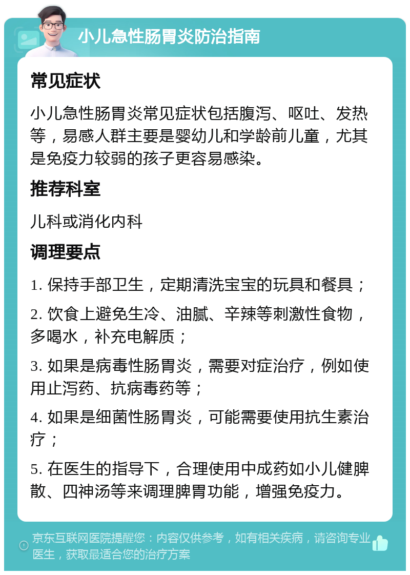 小儿急性肠胃炎防治指南 常见症状 小儿急性肠胃炎常见症状包括腹泻、呕吐、发热等，易感人群主要是婴幼儿和学龄前儿童，尤其是免疫力较弱的孩子更容易感染。 推荐科室 儿科或消化内科 调理要点 1. 保持手部卫生，定期清洗宝宝的玩具和餐具； 2. 饮食上避免生冷、油腻、辛辣等刺激性食物，多喝水，补充电解质； 3. 如果是病毒性肠胃炎，需要对症治疗，例如使用止泻药、抗病毒药等； 4. 如果是细菌性肠胃炎，可能需要使用抗生素治疗； 5. 在医生的指导下，合理使用中成药如小儿健脾散、四神汤等来调理脾胃功能，增强免疫力。