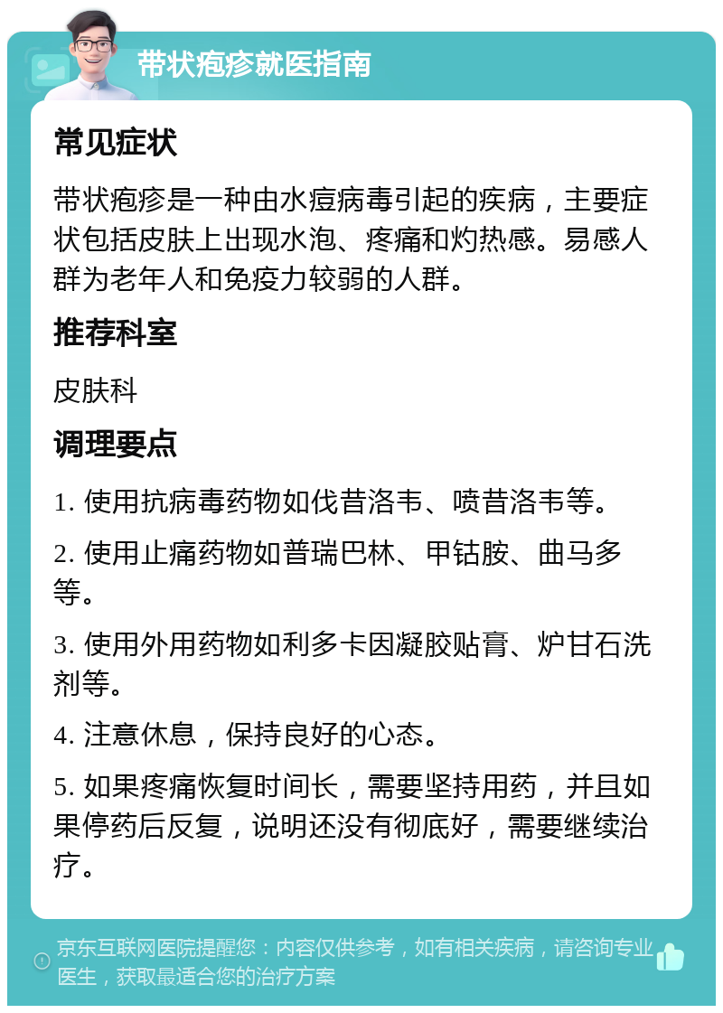 带状疱疹就医指南 常见症状 带状疱疹是一种由水痘病毒引起的疾病，主要症状包括皮肤上出现水泡、疼痛和灼热感。易感人群为老年人和免疫力较弱的人群。 推荐科室 皮肤科 调理要点 1. 使用抗病毒药物如伐昔洛韦、喷昔洛韦等。 2. 使用止痛药物如普瑞巴林、甲钴胺、曲马多等。 3. 使用外用药物如利多卡因凝胶贴膏、炉甘石洗剂等。 4. 注意休息，保持良好的心态。 5. 如果疼痛恢复时间长，需要坚持用药，并且如果停药后反复，说明还没有彻底好，需要继续治疗。