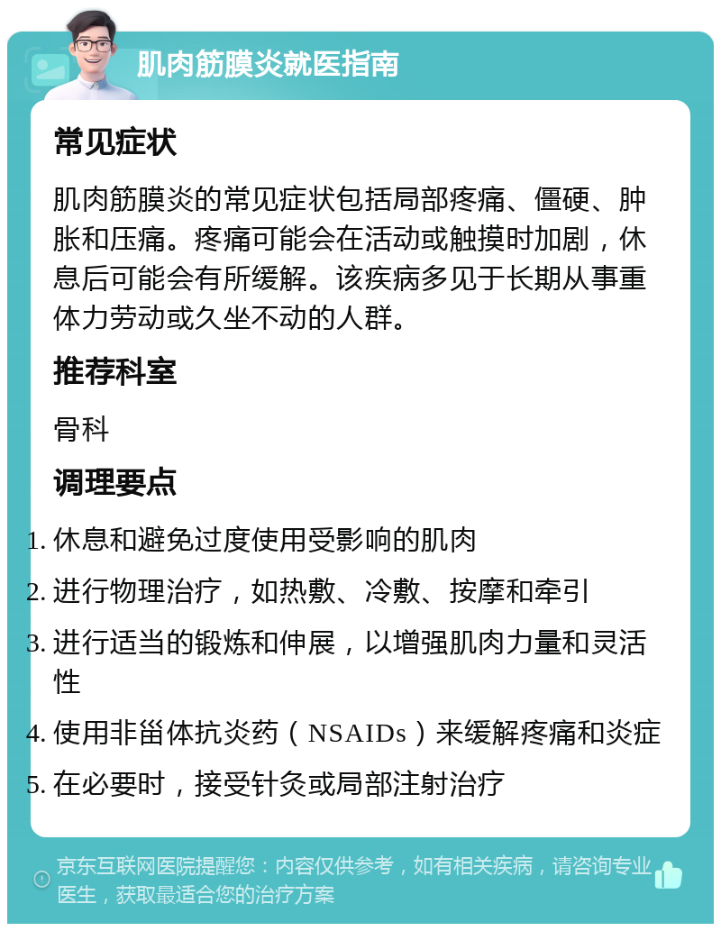 肌肉筋膜炎就医指南 常见症状 肌肉筋膜炎的常见症状包括局部疼痛、僵硬、肿胀和压痛。疼痛可能会在活动或触摸时加剧，休息后可能会有所缓解。该疾病多见于长期从事重体力劳动或久坐不动的人群。 推荐科室 骨科 调理要点 休息和避免过度使用受影响的肌肉 进行物理治疗，如热敷、冷敷、按摩和牵引 进行适当的锻炼和伸展，以增强肌肉力量和灵活性 使用非甾体抗炎药（NSAIDs）来缓解疼痛和炎症 在必要时，接受针灸或局部注射治疗