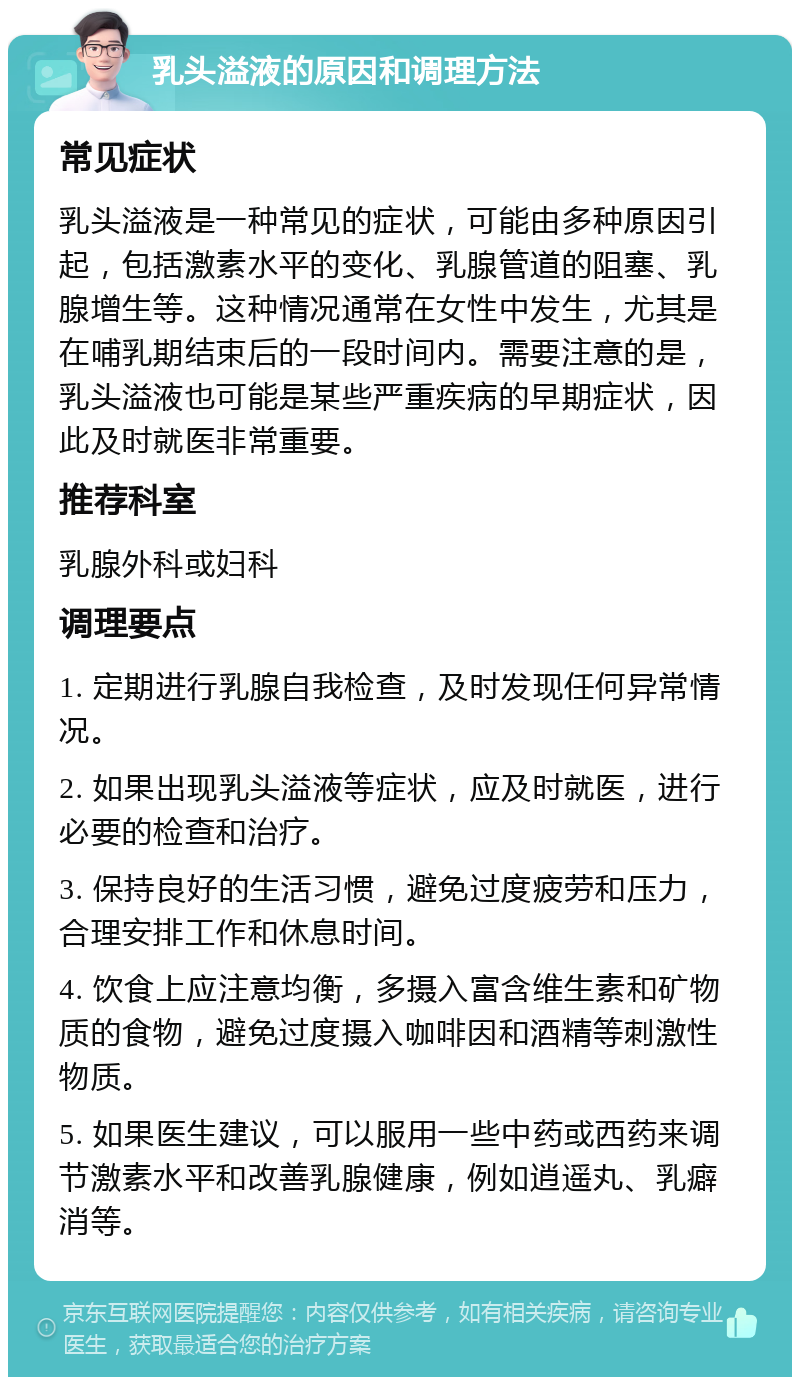 乳头溢液的原因和调理方法 常见症状 乳头溢液是一种常见的症状，可能由多种原因引起，包括激素水平的变化、乳腺管道的阻塞、乳腺增生等。这种情况通常在女性中发生，尤其是在哺乳期结束后的一段时间内。需要注意的是，乳头溢液也可能是某些严重疾病的早期症状，因此及时就医非常重要。 推荐科室 乳腺外科或妇科 调理要点 1. 定期进行乳腺自我检查，及时发现任何异常情况。 2. 如果出现乳头溢液等症状，应及时就医，进行必要的检查和治疗。 3. 保持良好的生活习惯，避免过度疲劳和压力，合理安排工作和休息时间。 4. 饮食上应注意均衡，多摄入富含维生素和矿物质的食物，避免过度摄入咖啡因和酒精等刺激性物质。 5. 如果医生建议，可以服用一些中药或西药来调节激素水平和改善乳腺健康，例如逍遥丸、乳癖消等。