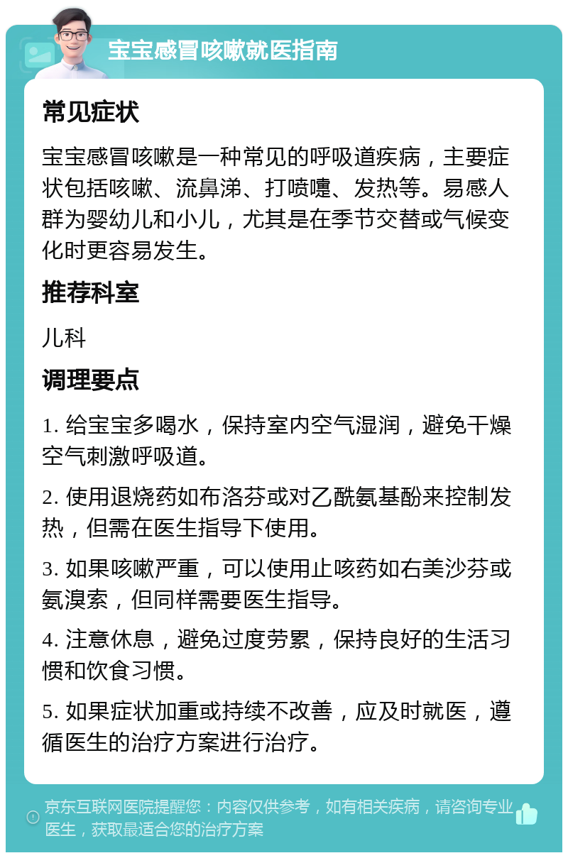 宝宝感冒咳嗽就医指南 常见症状 宝宝感冒咳嗽是一种常见的呼吸道疾病，主要症状包括咳嗽、流鼻涕、打喷嚏、发热等。易感人群为婴幼儿和小儿，尤其是在季节交替或气候变化时更容易发生。 推荐科室 儿科 调理要点 1. 给宝宝多喝水，保持室内空气湿润，避免干燥空气刺激呼吸道。 2. 使用退烧药如布洛芬或对乙酰氨基酚来控制发热，但需在医生指导下使用。 3. 如果咳嗽严重，可以使用止咳药如右美沙芬或氨溴索，但同样需要医生指导。 4. 注意休息，避免过度劳累，保持良好的生活习惯和饮食习惯。 5. 如果症状加重或持续不改善，应及时就医，遵循医生的治疗方案进行治疗。