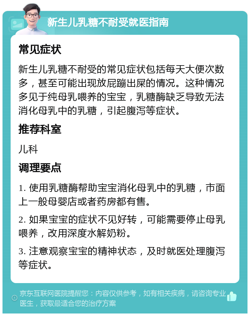 新生儿乳糖不耐受就医指南 常见症状 新生儿乳糖不耐受的常见症状包括每天大便次数多，甚至可能出现放屁蹦出屎的情况。这种情况多见于纯母乳喂养的宝宝，乳糖酶缺乏导致无法消化母乳中的乳糖，引起腹泻等症状。 推荐科室 儿科 调理要点 1. 使用乳糖酶帮助宝宝消化母乳中的乳糖，市面上一般母婴店或者药房都有售。 2. 如果宝宝的症状不见好转，可能需要停止母乳喂养，改用深度水解奶粉。 3. 注意观察宝宝的精神状态，及时就医处理腹泻等症状。