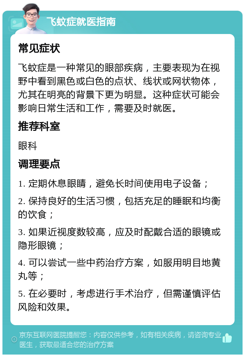 飞蚊症就医指南 常见症状 飞蚊症是一种常见的眼部疾病，主要表现为在视野中看到黑色或白色的点状、线状或网状物体，尤其在明亮的背景下更为明显。这种症状可能会影响日常生活和工作，需要及时就医。 推荐科室 眼科 调理要点 1. 定期休息眼睛，避免长时间使用电子设备； 2. 保持良好的生活习惯，包括充足的睡眠和均衡的饮食； 3. 如果近视度数较高，应及时配戴合适的眼镜或隐形眼镜； 4. 可以尝试一些中药治疗方案，如服用明目地黄丸等； 5. 在必要时，考虑进行手术治疗，但需谨慎评估风险和效果。