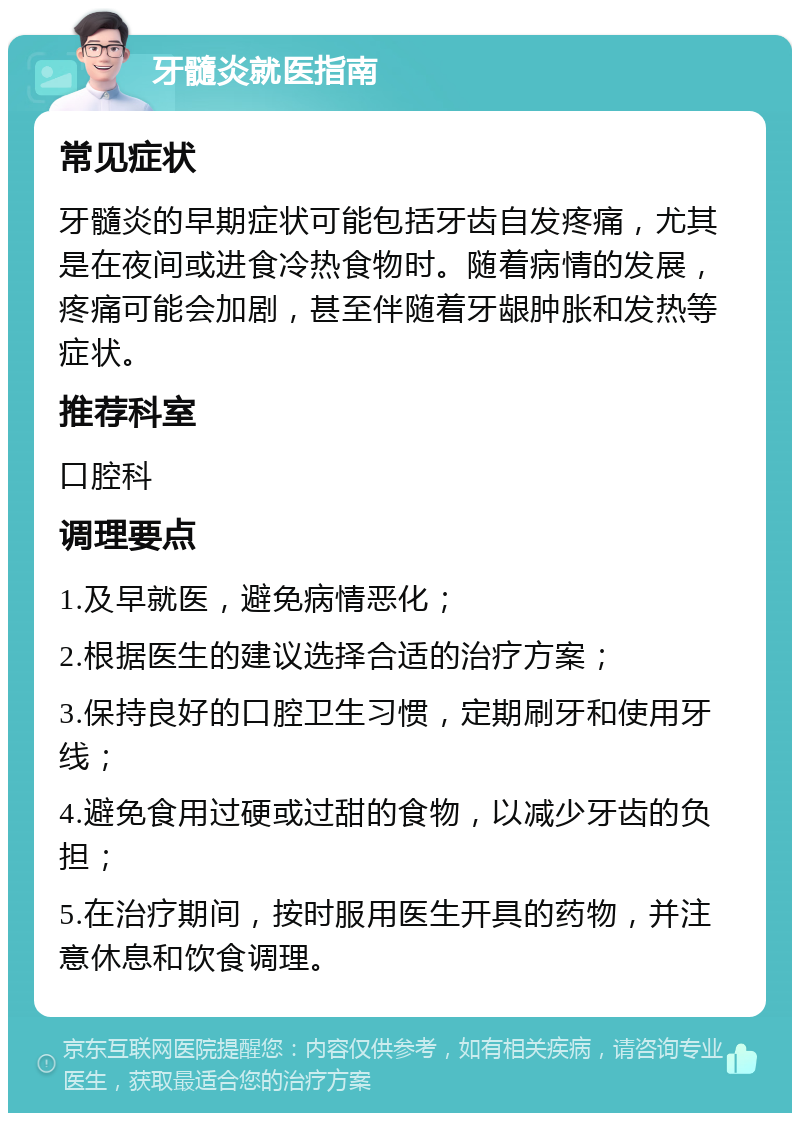 牙髓炎就医指南 常见症状 牙髓炎的早期症状可能包括牙齿自发疼痛，尤其是在夜间或进食冷热食物时。随着病情的发展，疼痛可能会加剧，甚至伴随着牙龈肿胀和发热等症状。 推荐科室 口腔科 调理要点 1.及早就医，避免病情恶化； 2.根据医生的建议选择合适的治疗方案； 3.保持良好的口腔卫生习惯，定期刷牙和使用牙线； 4.避免食用过硬或过甜的食物，以减少牙齿的负担； 5.在治疗期间，按时服用医生开具的药物，并注意休息和饮食调理。