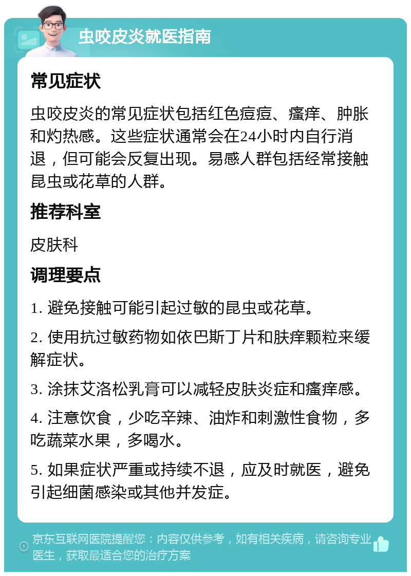 虫咬皮炎就医指南 常见症状 虫咬皮炎的常见症状包括红色痘痘、瘙痒、肿胀和灼热感。这些症状通常会在24小时内自行消退，但可能会反复出现。易感人群包括经常接触昆虫或花草的人群。 推荐科室 皮肤科 调理要点 1. 避免接触可能引起过敏的昆虫或花草。 2. 使用抗过敏药物如依巴斯丁片和肤痒颗粒来缓解症状。 3. 涂抹艾洛松乳膏可以减轻皮肤炎症和瘙痒感。 4. 注意饮食，少吃辛辣、油炸和刺激性食物，多吃蔬菜水果，多喝水。 5. 如果症状严重或持续不退，应及时就医，避免引起细菌感染或其他并发症。