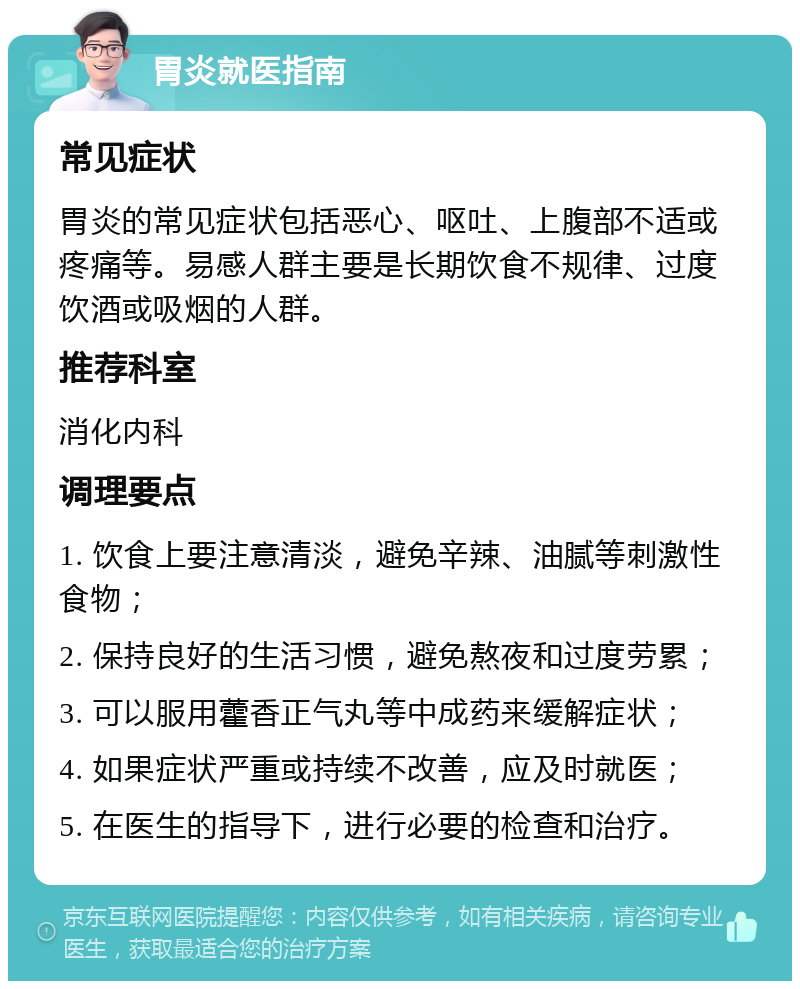 胃炎就医指南 常见症状 胃炎的常见症状包括恶心、呕吐、上腹部不适或疼痛等。易感人群主要是长期饮食不规律、过度饮酒或吸烟的人群。 推荐科室 消化内科 调理要点 1. 饮食上要注意清淡，避免辛辣、油腻等刺激性食物； 2. 保持良好的生活习惯，避免熬夜和过度劳累； 3. 可以服用藿香正气丸等中成药来缓解症状； 4. 如果症状严重或持续不改善，应及时就医； 5. 在医生的指导下，进行必要的检查和治疗。