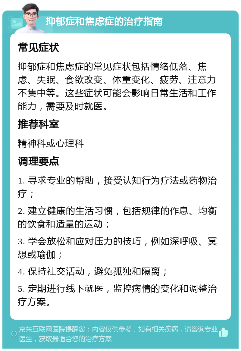 抑郁症和焦虑症的治疗指南 常见症状 抑郁症和焦虑症的常见症状包括情绪低落、焦虑、失眠、食欲改变、体重变化、疲劳、注意力不集中等。这些症状可能会影响日常生活和工作能力，需要及时就医。 推荐科室 精神科或心理科 调理要点 1. 寻求专业的帮助，接受认知行为疗法或药物治疗； 2. 建立健康的生活习惯，包括规律的作息、均衡的饮食和适量的运动； 3. 学会放松和应对压力的技巧，例如深呼吸、冥想或瑜伽； 4. 保持社交活动，避免孤独和隔离； 5. 定期进行线下就医，监控病情的变化和调整治疗方案。