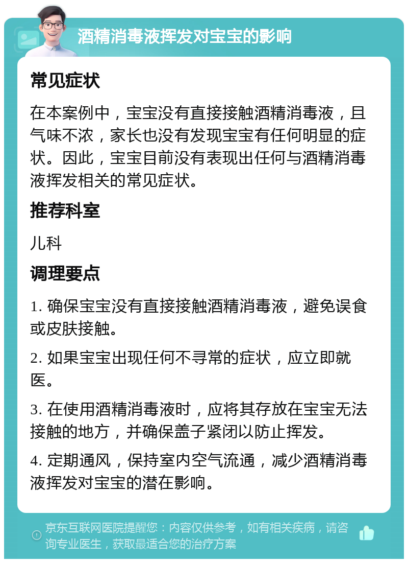 酒精消毒液挥发对宝宝的影响 常见症状 在本案例中，宝宝没有直接接触酒精消毒液，且气味不浓，家长也没有发现宝宝有任何明显的症状。因此，宝宝目前没有表现出任何与酒精消毒液挥发相关的常见症状。 推荐科室 儿科 调理要点 1. 确保宝宝没有直接接触酒精消毒液，避免误食或皮肤接触。 2. 如果宝宝出现任何不寻常的症状，应立即就医。 3. 在使用酒精消毒液时，应将其存放在宝宝无法接触的地方，并确保盖子紧闭以防止挥发。 4. 定期通风，保持室内空气流通，减少酒精消毒液挥发对宝宝的潜在影响。