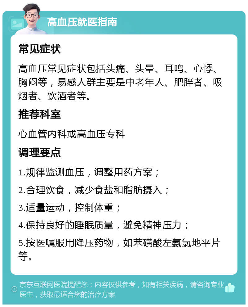 高血压就医指南 常见症状 高血压常见症状包括头痛、头晕、耳鸣、心悸、胸闷等，易感人群主要是中老年人、肥胖者、吸烟者、饮酒者等。 推荐科室 心血管内科或高血压专科 调理要点 1.规律监测血压，调整用药方案； 2.合理饮食，减少食盐和脂肪摄入； 3.适量运动，控制体重； 4.保持良好的睡眠质量，避免精神压力； 5.按医嘱服用降压药物，如苯磺酸左氨氯地平片等。