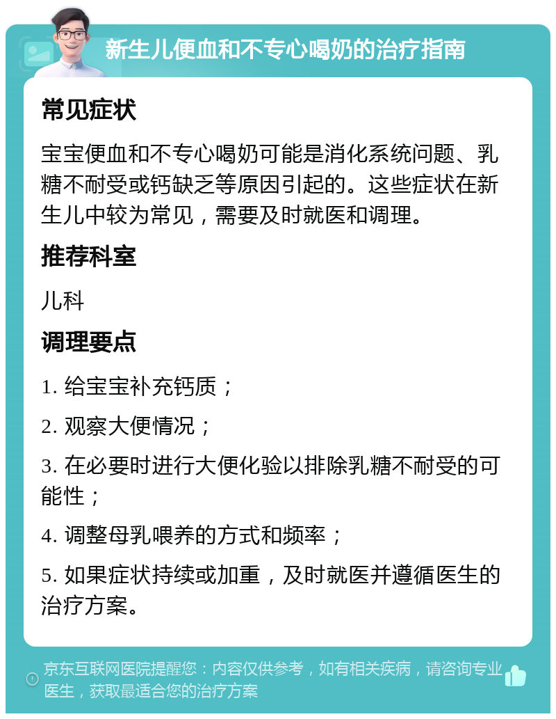 新生儿便血和不专心喝奶的治疗指南 常见症状 宝宝便血和不专心喝奶可能是消化系统问题、乳糖不耐受或钙缺乏等原因引起的。这些症状在新生儿中较为常见，需要及时就医和调理。 推荐科室 儿科 调理要点 1. 给宝宝补充钙质； 2. 观察大便情况； 3. 在必要时进行大便化验以排除乳糖不耐受的可能性； 4. 调整母乳喂养的方式和频率； 5. 如果症状持续或加重，及时就医并遵循医生的治疗方案。