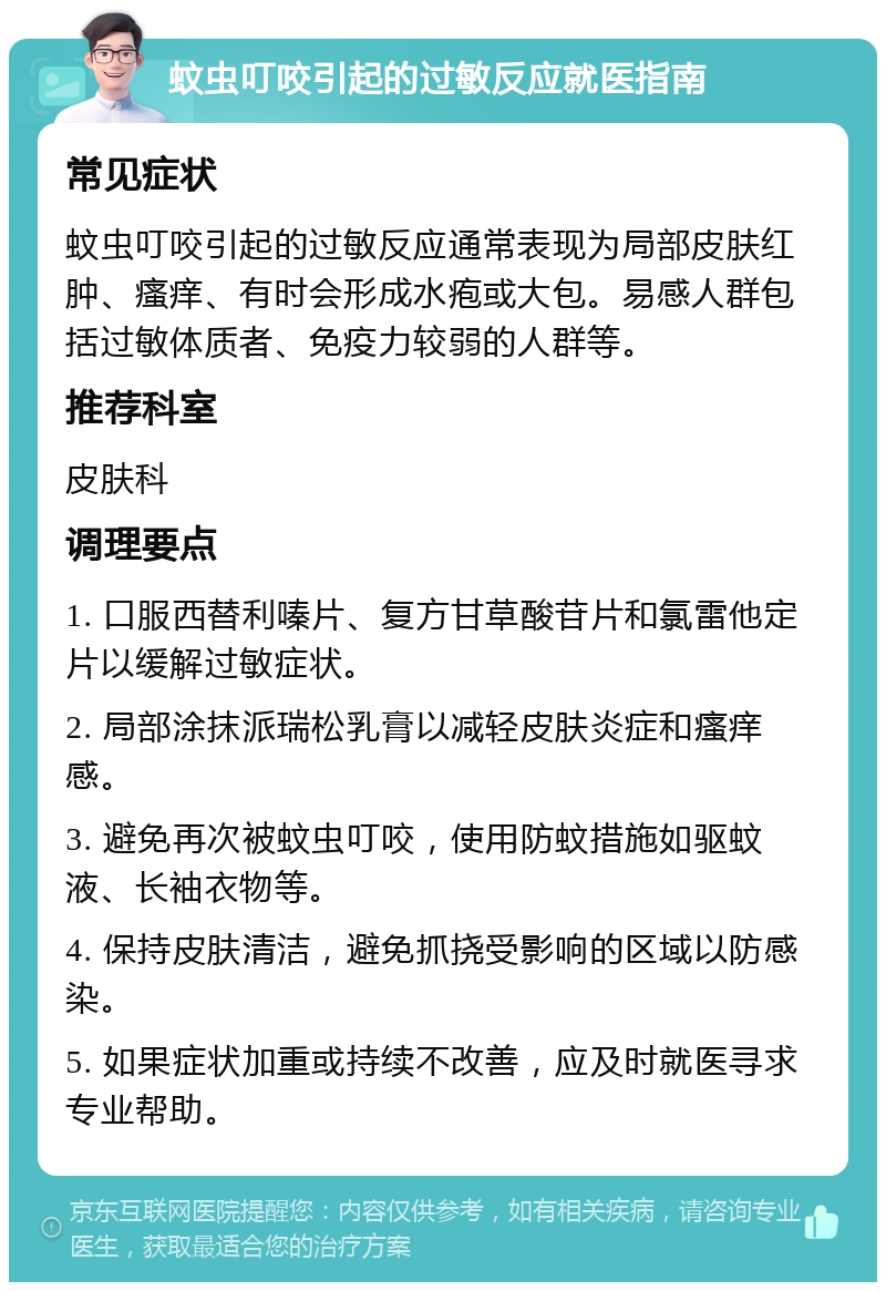 蚊虫叮咬引起的过敏反应就医指南 常见症状 蚊虫叮咬引起的过敏反应通常表现为局部皮肤红肿、瘙痒、有时会形成水疱或大包。易感人群包括过敏体质者、免疫力较弱的人群等。 推荐科室 皮肤科 调理要点 1. 口服西替利嗪片、复方甘草酸苷片和氯雷他定片以缓解过敏症状。 2. 局部涂抹派瑞松乳膏以减轻皮肤炎症和瘙痒感。 3. 避免再次被蚊虫叮咬，使用防蚊措施如驱蚊液、长袖衣物等。 4. 保持皮肤清洁，避免抓挠受影响的区域以防感染。 5. 如果症状加重或持续不改善，应及时就医寻求专业帮助。