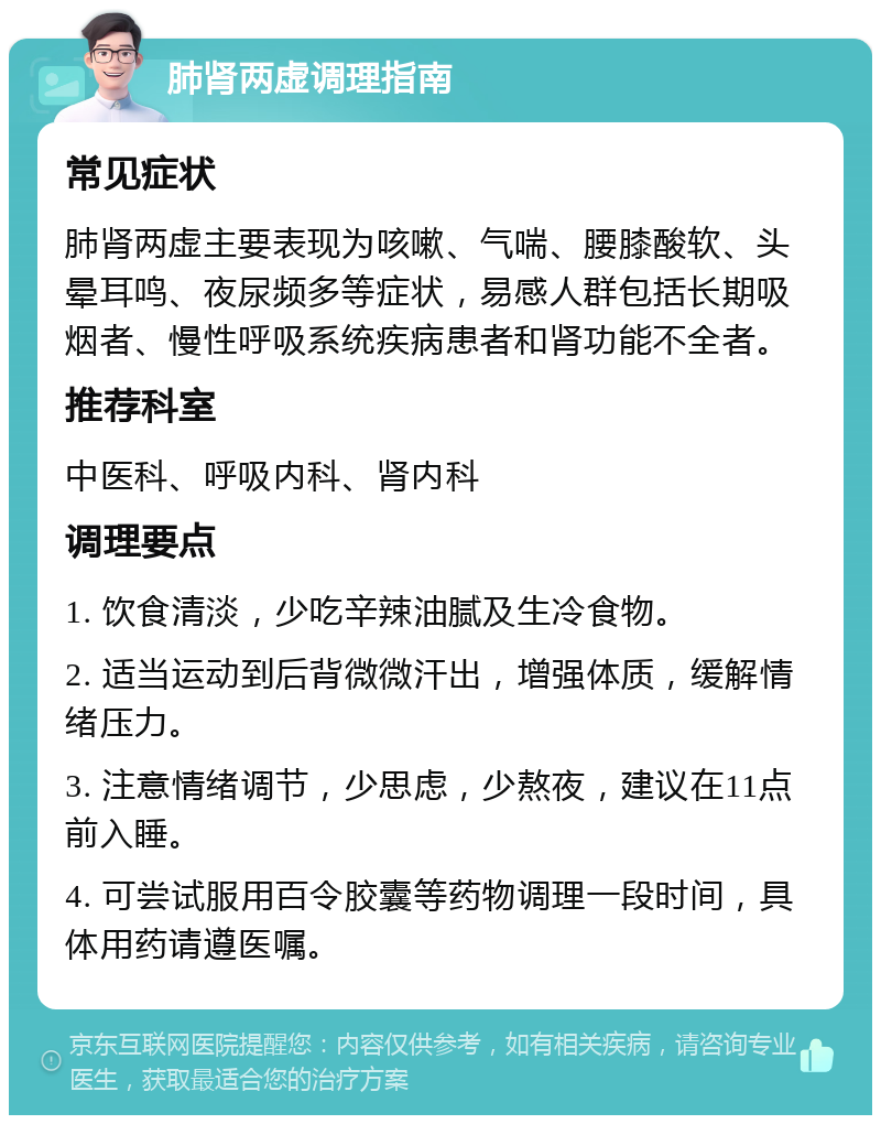 肺肾两虚调理指南 常见症状 肺肾两虚主要表现为咳嗽、气喘、腰膝酸软、头晕耳鸣、夜尿频多等症状，易感人群包括长期吸烟者、慢性呼吸系统疾病患者和肾功能不全者。 推荐科室 中医科、呼吸内科、肾内科 调理要点 1. 饮食清淡，少吃辛辣油腻及生冷食物。 2. 适当运动到后背微微汗出，增强体质，缓解情绪压力。 3. 注意情绪调节，少思虑，少熬夜，建议在11点前入睡。 4. 可尝试服用百令胶囊等药物调理一段时间，具体用药请遵医嘱。