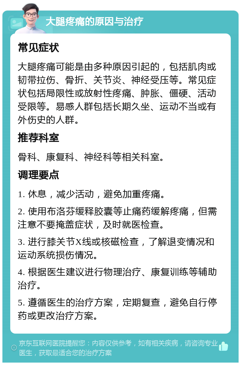 大腿疼痛的原因与治疗 常见症状 大腿疼痛可能是由多种原因引起的，包括肌肉或韧带拉伤、骨折、关节炎、神经受压等。常见症状包括局限性或放射性疼痛、肿胀、僵硬、活动受限等。易感人群包括长期久坐、运动不当或有外伤史的人群。 推荐科室 骨科、康复科、神经科等相关科室。 调理要点 1. 休息，减少活动，避免加重疼痛。 2. 使用布洛芬缓释胶囊等止痛药缓解疼痛，但需注意不要掩盖症状，及时就医检查。 3. 进行膝关节X线或核磁检查，了解退变情况和运动系统损伤情况。 4. 根据医生建议进行物理治疗、康复训练等辅助治疗。 5. 遵循医生的治疗方案，定期复查，避免自行停药或更改治疗方案。