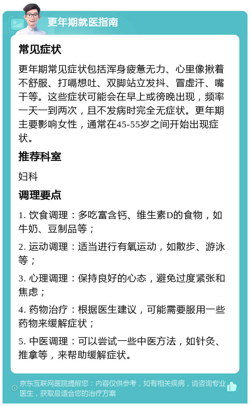 更年期就医指南 常见症状 更年期常见症状包括浑身疲惫无力、心里像揪着不舒服、打嗝想吐、双脚站立发抖、冒虚汗、嘴干等。这些症状可能会在早上或徬晚出现，频率一天一到两次，且不发病时完全无症状。更年期主要影响女性，通常在45-55岁之间开始出现症状。 推荐科室 妇科 调理要点 1. 饮食调理：多吃富含钙、维生素D的食物，如牛奶、豆制品等； 2. 运动调理：适当进行有氧运动，如散步、游泳等； 3. 心理调理：保持良好的心态，避免过度紧张和焦虑； 4. 药物治疗：根据医生建议，可能需要服用一些药物来缓解症状； 5. 中医调理：可以尝试一些中医方法，如针灸、推拿等，来帮助缓解症状。