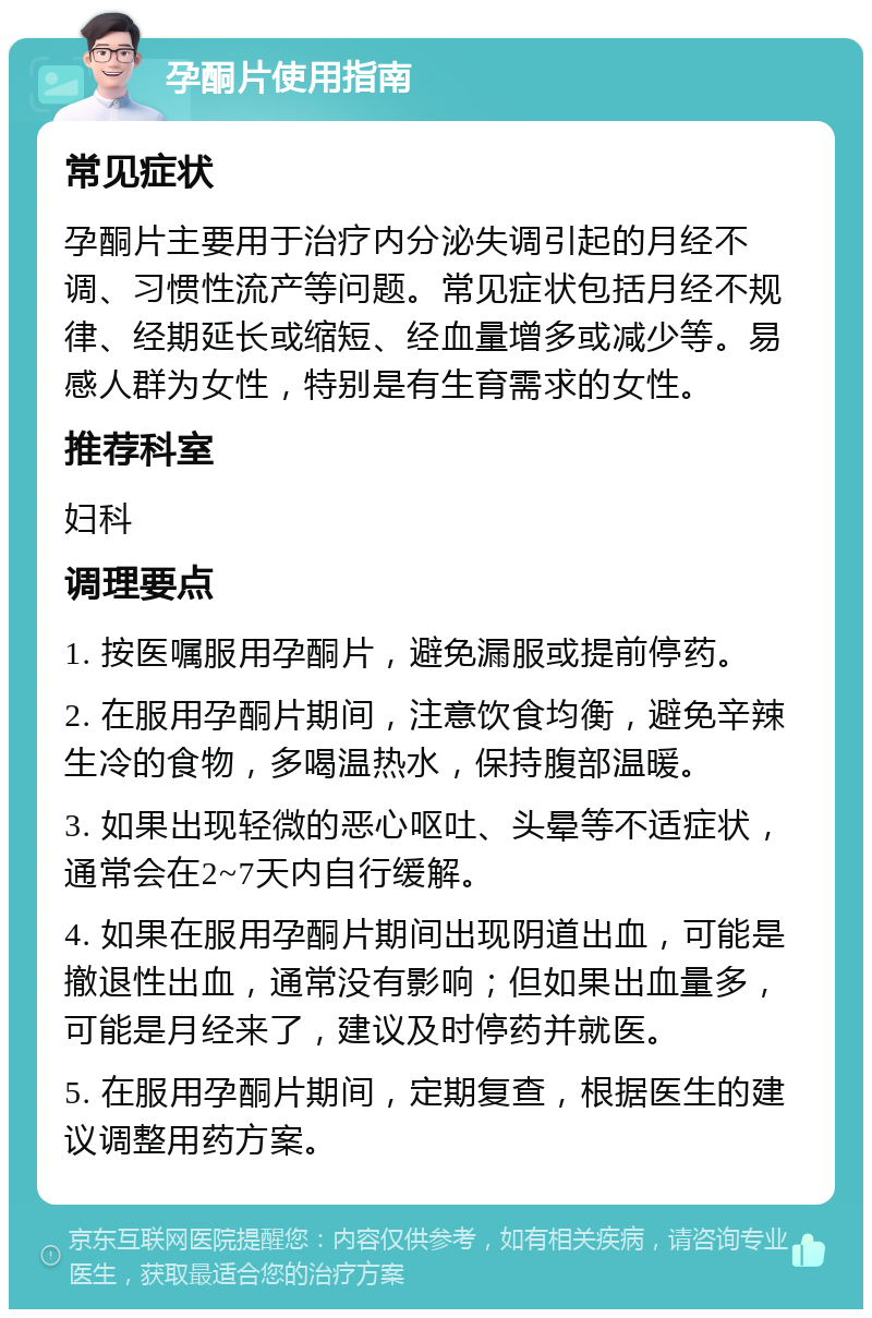 孕酮片使用指南 常见症状 孕酮片主要用于治疗内分泌失调引起的月经不调、习惯性流产等问题。常见症状包括月经不规律、经期延长或缩短、经血量增多或减少等。易感人群为女性，特别是有生育需求的女性。 推荐科室 妇科 调理要点 1. 按医嘱服用孕酮片，避免漏服或提前停药。 2. 在服用孕酮片期间，注意饮食均衡，避免辛辣生冷的食物，多喝温热水，保持腹部温暖。 3. 如果出现轻微的恶心呕吐、头晕等不适症状，通常会在2~7天内自行缓解。 4. 如果在服用孕酮片期间出现阴道出血，可能是撤退性出血，通常没有影响；但如果出血量多，可能是月经来了，建议及时停药并就医。 5. 在服用孕酮片期间，定期复查，根据医生的建议调整用药方案。