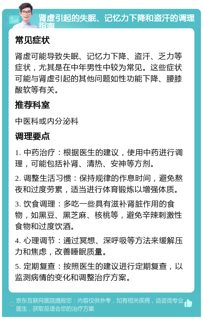 肾虚引起的失眠、记忆力下降和盗汗的调理指南 常见症状 肾虚可能导致失眠、记忆力下降、盗汗、乏力等症状，尤其是在中年男性中较为常见。这些症状可能与肾虚引起的其他问题如性功能下降、腰膝酸软等有关。 推荐科室 中医科或内分泌科 调理要点 1. 中药治疗：根据医生的建议，使用中药进行调理，可能包括补肾、清热、安神等方剂。 2. 调整生活习惯：保持规律的作息时间，避免熬夜和过度劳累，适当进行体育锻炼以增强体质。 3. 饮食调理：多吃一些具有滋补肾脏作用的食物，如黑豆、黑芝麻、核桃等，避免辛辣刺激性食物和过度饮酒。 4. 心理调节：通过冥想、深呼吸等方法来缓解压力和焦虑，改善睡眠质量。 5. 定期复查：按照医生的建议进行定期复查，以监测病情的变化和调整治疗方案。