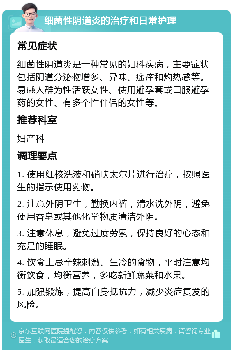 细菌性阴道炎的治疗和日常护理 常见症状 细菌性阴道炎是一种常见的妇科疾病，主要症状包括阴道分泌物增多、异味、瘙痒和灼热感等。易感人群为性活跃女性、使用避孕套或口服避孕药的女性、有多个性伴侣的女性等。 推荐科室 妇产科 调理要点 1. 使用红核洗液和硝呋太尔片进行治疗，按照医生的指示使用药物。 2. 注意外阴卫生，勤换内裤，清水洗外阴，避免使用香皂或其他化学物质清洁外阴。 3. 注意休息，避免过度劳累，保持良好的心态和充足的睡眠。 4. 饮食上忌辛辣刺激、生冷的食物，平时注意均衡饮食，均衡营养，多吃新鲜蔬菜和水果。 5. 加强锻炼，提高自身抵抗力，减少炎症复发的风险。