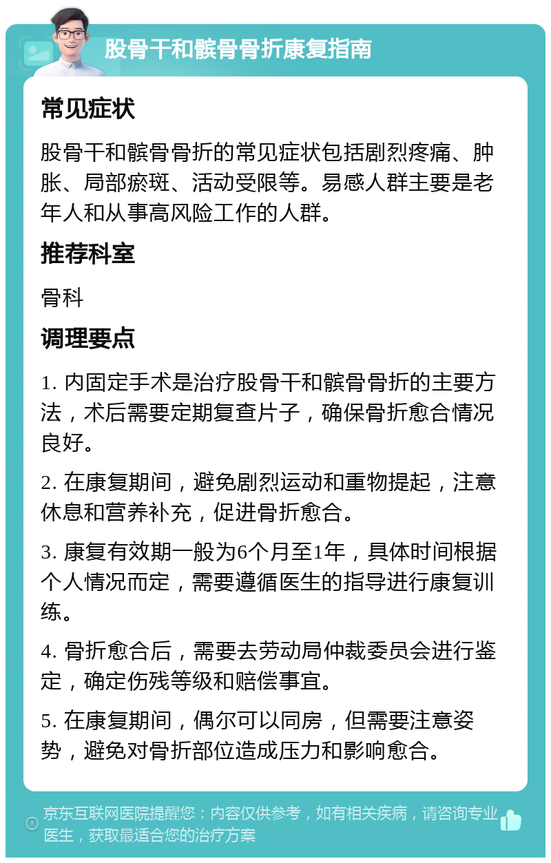 股骨干和髌骨骨折康复指南 常见症状 股骨干和髌骨骨折的常见症状包括剧烈疼痛、肿胀、局部瘀斑、活动受限等。易感人群主要是老年人和从事高风险工作的人群。 推荐科室 骨科 调理要点 1. 内固定手术是治疗股骨干和髌骨骨折的主要方法，术后需要定期复查片子，确保骨折愈合情况良好。 2. 在康复期间，避免剧烈运动和重物提起，注意休息和营养补充，促进骨折愈合。 3. 康复有效期一般为6个月至1年，具体时间根据个人情况而定，需要遵循医生的指导进行康复训练。 4. 骨折愈合后，需要去劳动局仲裁委员会进行鉴定，确定伤残等级和赔偿事宜。 5. 在康复期间，偶尔可以同房，但需要注意姿势，避免对骨折部位造成压力和影响愈合。