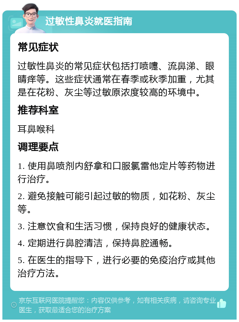 过敏性鼻炎就医指南 常见症状 过敏性鼻炎的常见症状包括打喷嚏、流鼻涕、眼睛痒等。这些症状通常在春季或秋季加重，尤其是在花粉、灰尘等过敏原浓度较高的环境中。 推荐科室 耳鼻喉科 调理要点 1. 使用鼻喷剂内舒拿和口服氯雷他定片等药物进行治疗。 2. 避免接触可能引起过敏的物质，如花粉、灰尘等。 3. 注意饮食和生活习惯，保持良好的健康状态。 4. 定期进行鼻腔清洁，保持鼻腔通畅。 5. 在医生的指导下，进行必要的免疫治疗或其他治疗方法。