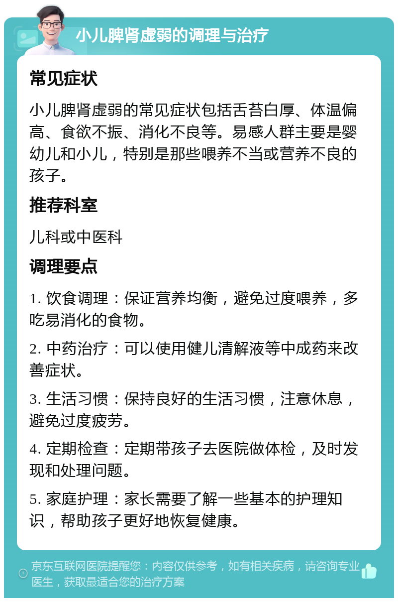 小儿脾肾虚弱的调理与治疗 常见症状 小儿脾肾虚弱的常见症状包括舌苔白厚、体温偏高、食欲不振、消化不良等。易感人群主要是婴幼儿和小儿，特别是那些喂养不当或营养不良的孩子。 推荐科室 儿科或中医科 调理要点 1. 饮食调理：保证营养均衡，避免过度喂养，多吃易消化的食物。 2. 中药治疗：可以使用健儿清解液等中成药来改善症状。 3. 生活习惯：保持良好的生活习惯，注意休息，避免过度疲劳。 4. 定期检查：定期带孩子去医院做体检，及时发现和处理问题。 5. 家庭护理：家长需要了解一些基本的护理知识，帮助孩子更好地恢复健康。