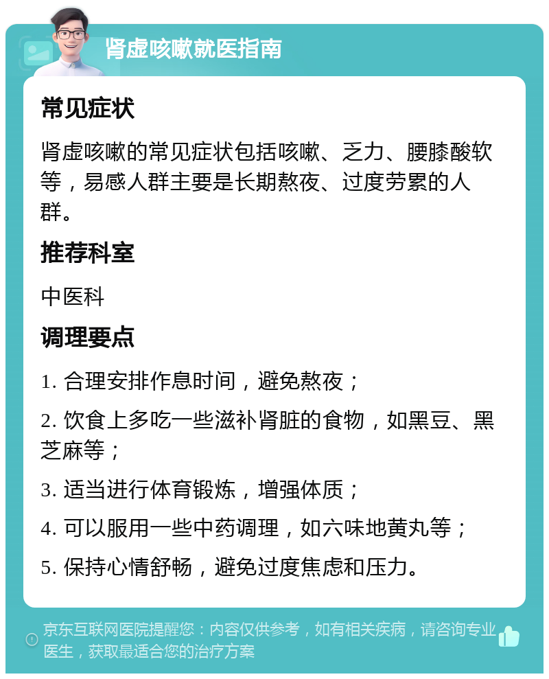 肾虚咳嗽就医指南 常见症状 肾虚咳嗽的常见症状包括咳嗽、乏力、腰膝酸软等，易感人群主要是长期熬夜、过度劳累的人群。 推荐科室 中医科 调理要点 1. 合理安排作息时间，避免熬夜； 2. 饮食上多吃一些滋补肾脏的食物，如黑豆、黑芝麻等； 3. 适当进行体育锻炼，增强体质； 4. 可以服用一些中药调理，如六味地黄丸等； 5. 保持心情舒畅，避免过度焦虑和压力。