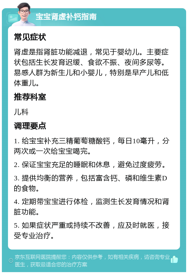 宝宝肾虚补钙指南 常见症状 肾虚是指肾脏功能减退，常见于婴幼儿。主要症状包括生长发育迟缓、食欲不振、夜间多尿等。易感人群为新生儿和小婴儿，特别是早产儿和低体重儿。 推荐科室 儿科 调理要点 1. 给宝宝补充三精葡萄糖酸钙，每日10毫升，分两次或一次给宝宝喝完。 2. 保证宝宝充足的睡眠和休息，避免过度疲劳。 3. 提供均衡的营养，包括富含钙、磷和维生素D的食物。 4. 定期带宝宝进行体检，监测生长发育情况和肾脏功能。 5. 如果症状严重或持续不改善，应及时就医，接受专业治疗。