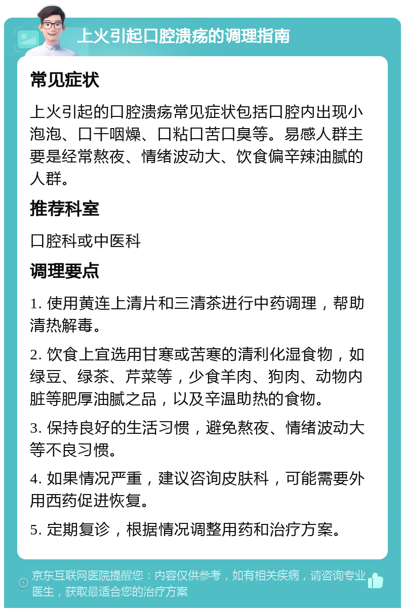 上火引起口腔溃疡的调理指南 常见症状 上火引起的口腔溃疡常见症状包括口腔内出现小泡泡、口干咽燥、口粘口苦口臭等。易感人群主要是经常熬夜、情绪波动大、饮食偏辛辣油腻的人群。 推荐科室 口腔科或中医科 调理要点 1. 使用黄连上清片和三清茶进行中药调理，帮助清热解毒。 2. 饮食上宜选用甘寒或苦寒的清利化湿食物，如绿豆、绿茶、芹菜等，少食羊肉、狗肉、动物内脏等肥厚油腻之品，以及辛温助热的食物。 3. 保持良好的生活习惯，避免熬夜、情绪波动大等不良习惯。 4. 如果情况严重，建议咨询皮肤科，可能需要外用西药促进恢复。 5. 定期复诊，根据情况调整用药和治疗方案。