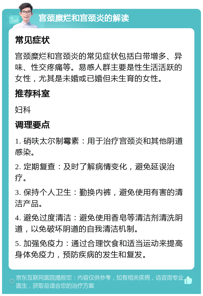 宫颈糜烂和宫颈炎的解读 常见症状 宫颈糜烂和宫颈炎的常见症状包括白带增多、异味、性交疼痛等。易感人群主要是性生活活跃的女性，尤其是未婚或已婚但未生育的女性。 推荐科室 妇科 调理要点 1. 硝呋太尔制霉素：用于治疗宫颈炎和其他阴道感染。 2. 定期复查：及时了解病情变化，避免延误治疗。 3. 保持个人卫生：勤换内裤，避免使用有害的清洁产品。 4. 避免过度清洁：避免使用香皂等清洁剂清洗阴道，以免破坏阴道的自我清洁机制。 5. 加强免疫力：通过合理饮食和适当运动来提高身体免疫力，预防疾病的发生和复发。