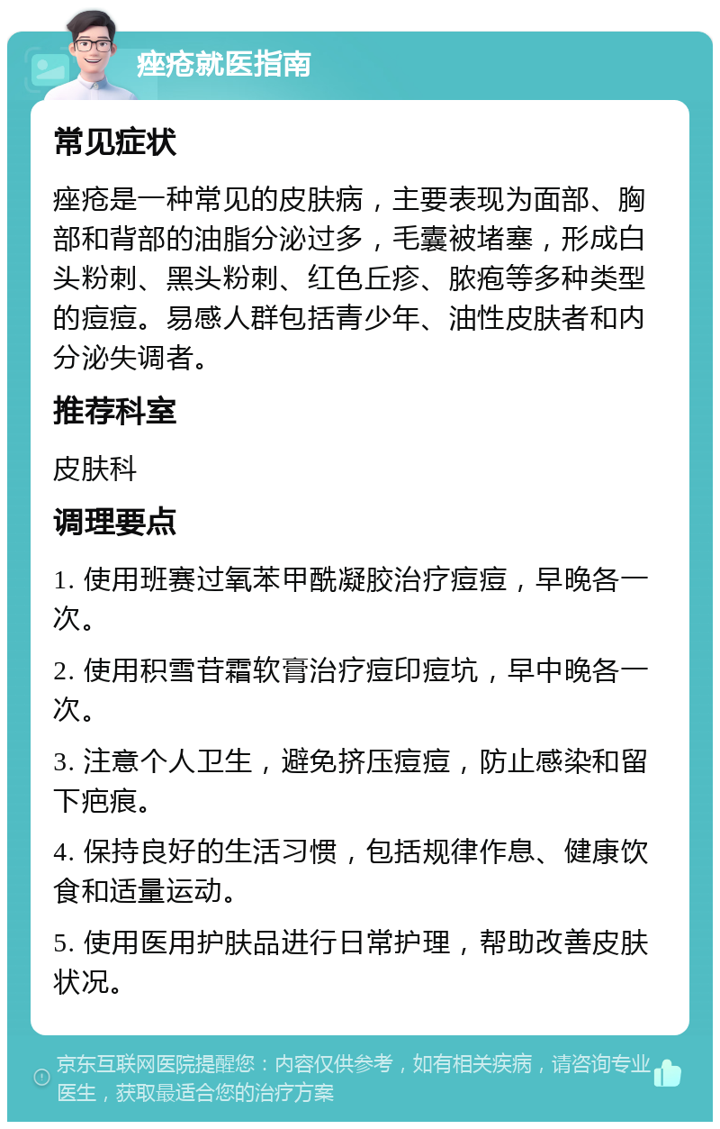 痤疮就医指南 常见症状 痤疮是一种常见的皮肤病，主要表现为面部、胸部和背部的油脂分泌过多，毛囊被堵塞，形成白头粉刺、黑头粉刺、红色丘疹、脓疱等多种类型的痘痘。易感人群包括青少年、油性皮肤者和内分泌失调者。 推荐科室 皮肤科 调理要点 1. 使用班赛过氧苯甲酰凝胶治疗痘痘，早晚各一次。 2. 使用积雪苷霜软膏治疗痘印痘坑，早中晚各一次。 3. 注意个人卫生，避免挤压痘痘，防止感染和留下疤痕。 4. 保持良好的生活习惯，包括规律作息、健康饮食和适量运动。 5. 使用医用护肤品进行日常护理，帮助改善皮肤状况。