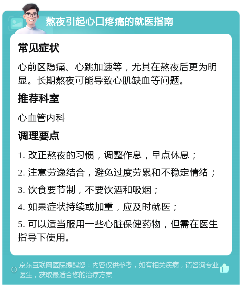 熬夜引起心口疼痛的就医指南 常见症状 心前区隐痛、心跳加速等，尤其在熬夜后更为明显。长期熬夜可能导致心肌缺血等问题。 推荐科室 心血管内科 调理要点 1. 改正熬夜的习惯，调整作息，早点休息； 2. 注意劳逸结合，避免过度劳累和不稳定情绪； 3. 饮食要节制，不要饮酒和吸烟； 4. 如果症状持续或加重，应及时就医； 5. 可以适当服用一些心脏保健药物，但需在医生指导下使用。