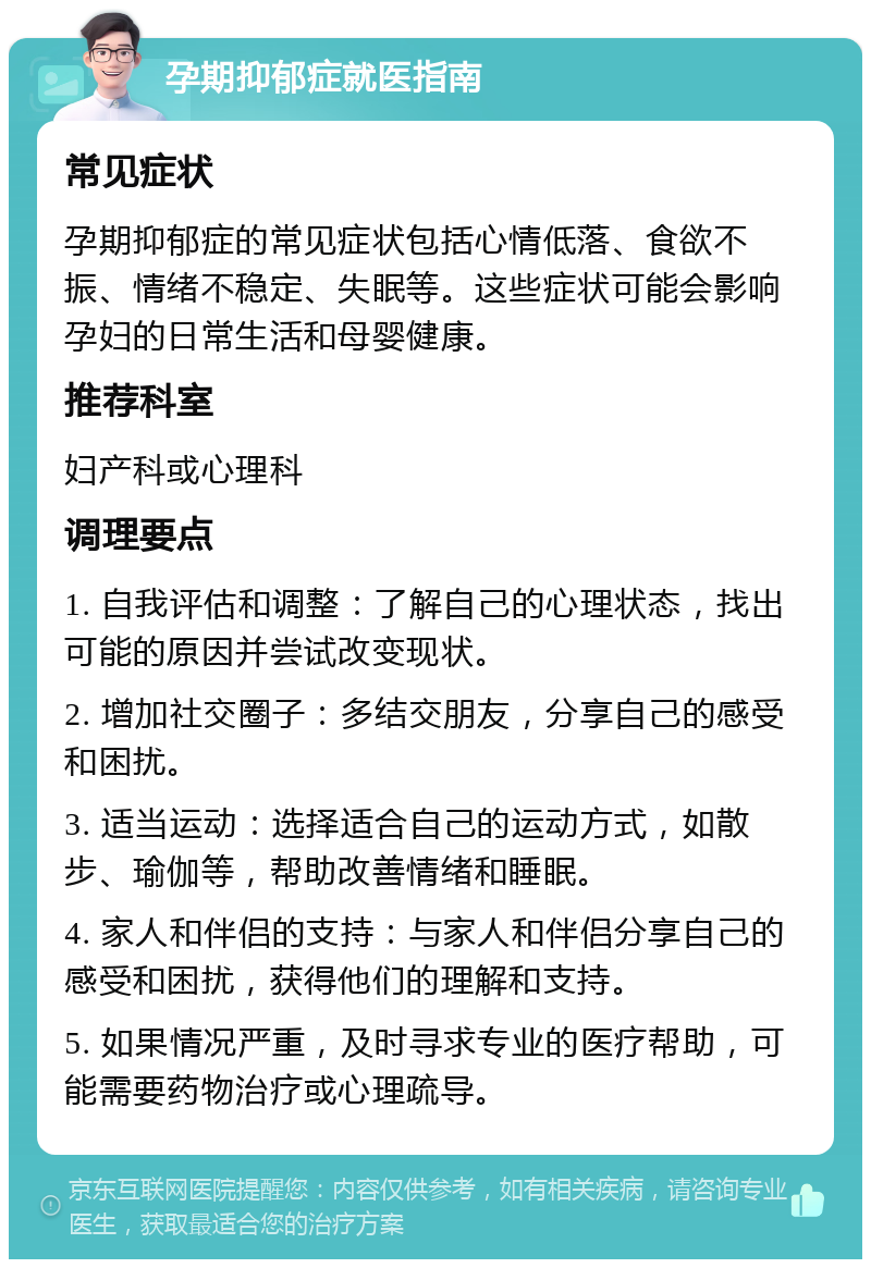 孕期抑郁症就医指南 常见症状 孕期抑郁症的常见症状包括心情低落、食欲不振、情绪不稳定、失眠等。这些症状可能会影响孕妇的日常生活和母婴健康。 推荐科室 妇产科或心理科 调理要点 1. 自我评估和调整：了解自己的心理状态，找出可能的原因并尝试改变现状。 2. 增加社交圈子：多结交朋友，分享自己的感受和困扰。 3. 适当运动：选择适合自己的运动方式，如散步、瑜伽等，帮助改善情绪和睡眠。 4. 家人和伴侣的支持：与家人和伴侣分享自己的感受和困扰，获得他们的理解和支持。 5. 如果情况严重，及时寻求专业的医疗帮助，可能需要药物治疗或心理疏导。